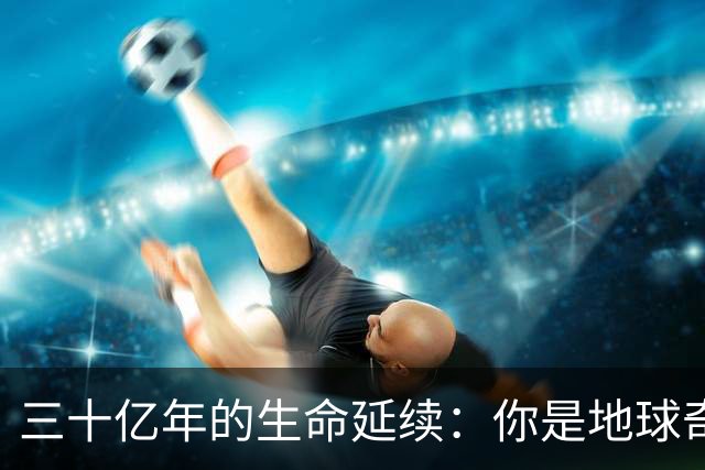 三十亿年的生命延续：你是地球奇迹的见证者