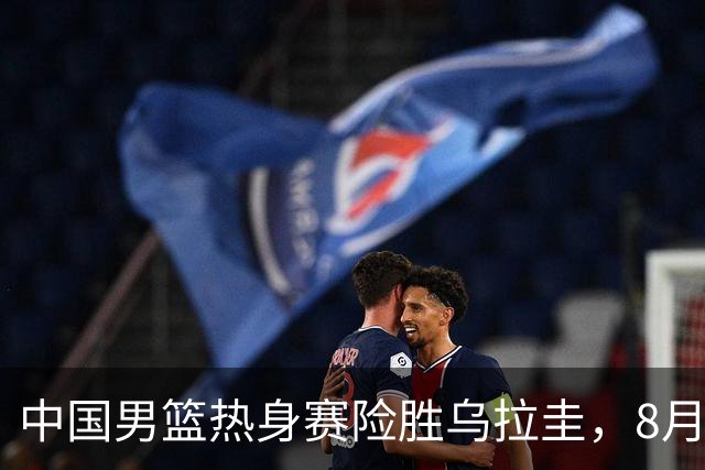 中国男篮热身赛险胜乌拉圭，8月15日将再交锋
