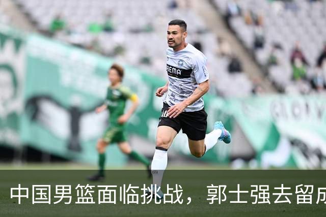 中国男篮面临挑战，郭士强去留成焦点
