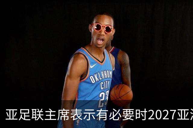 亚足联主席表示有必要时2027亚洲杯可能延后一年