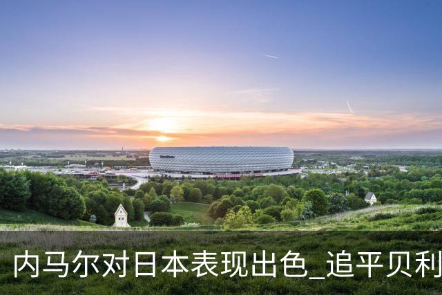 内马尔对日本表现出色 追平贝利记录只差三球