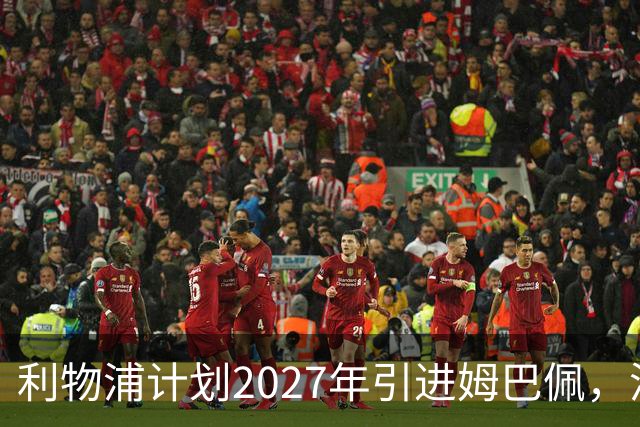 利物浦计划2027年引进姆巴佩，潜在转会金额达2.5亿欧