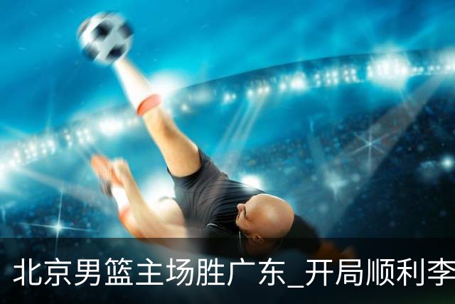 北京男篮主场胜广东 开局顺利李楠强调稳定势头