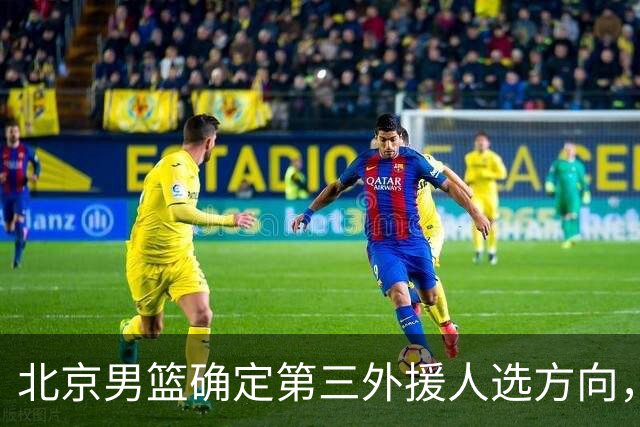 北京男篮确定第三外援人选方向，正在最终评估中