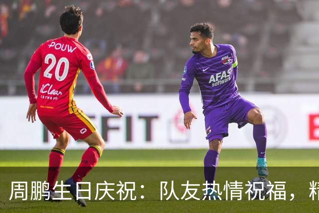 周鹏生日庆祝：队友热情祝福，精彩表现不负众望