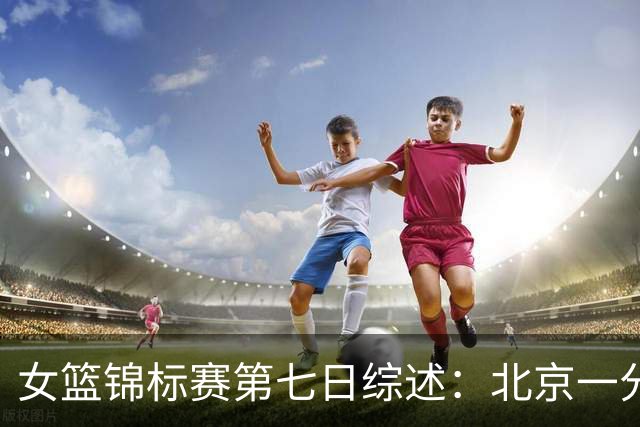 女篮锦标赛第七日综述：北京一分险胜 江苏惜负