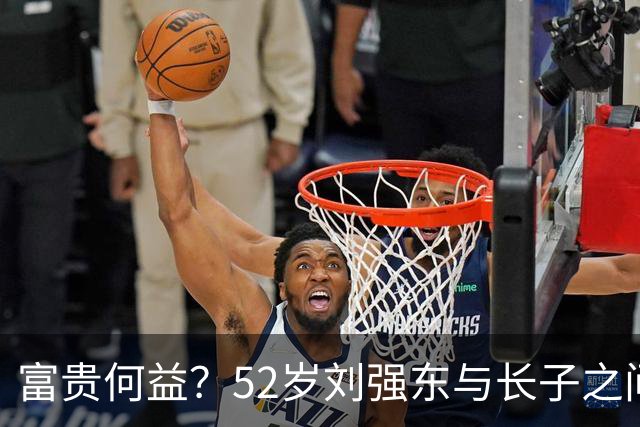 富贵何益？52岁刘强东与长子之间的距离与遗憾