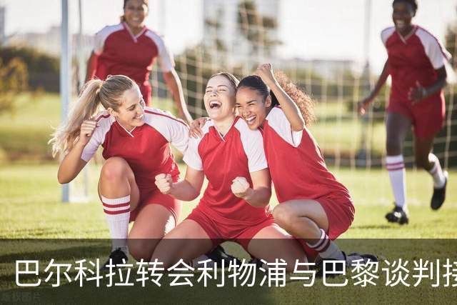 巴尔科拉转会利物浦与巴黎谈判接近收官