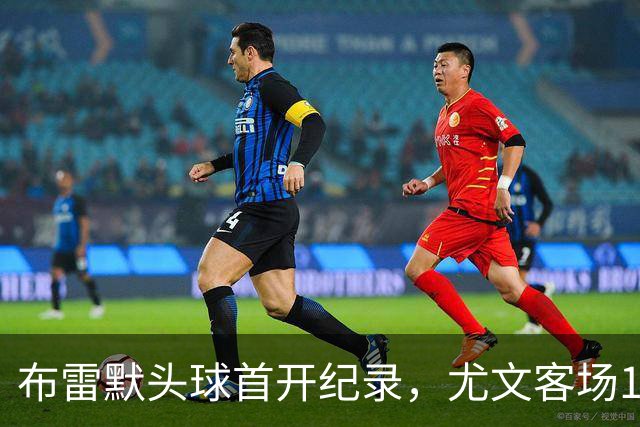 布雷默头球首开纪录，尤文客场1-0领先