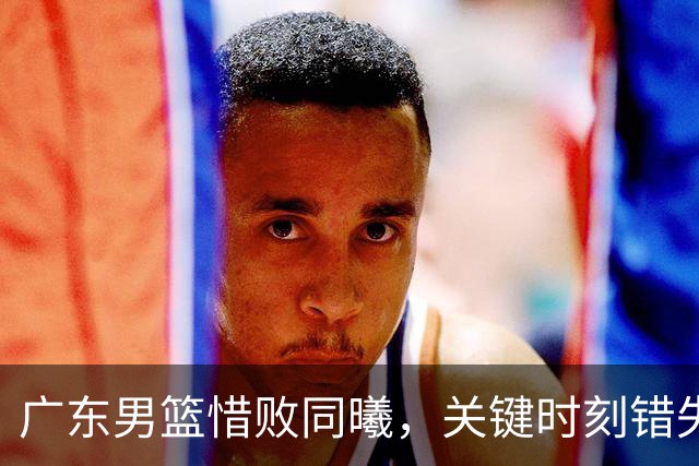 广东男篮惜败同曦，关键时刻错失机会