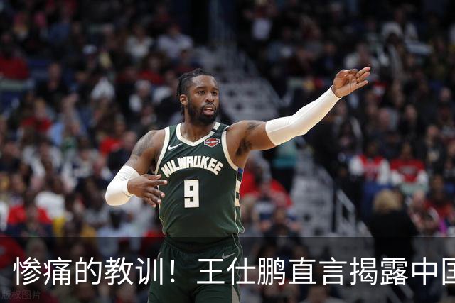 惨痛的教训！王仕鹏直言揭露中国篮球的真相