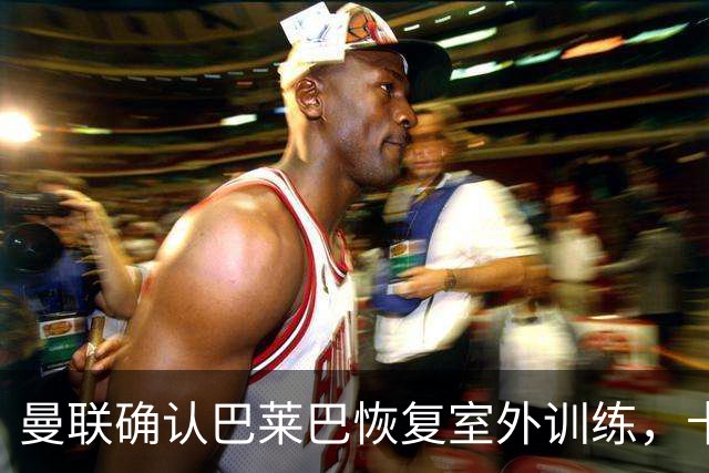 曼联确认巴莱巴恢复室外训练，卡里克计划对阵布莱顿轮换阵容