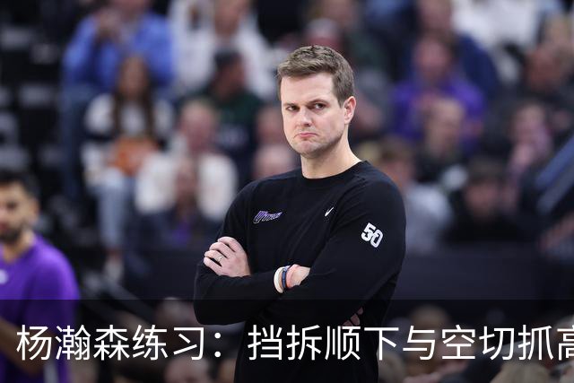 杨瀚森练习：挡拆顺下与空切抓高抛球