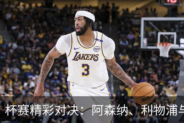 杯赛精彩对决：阿森纳、利物浦与皇马出战