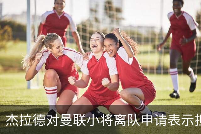 杰拉德对曼联小将离队申请表示担忧