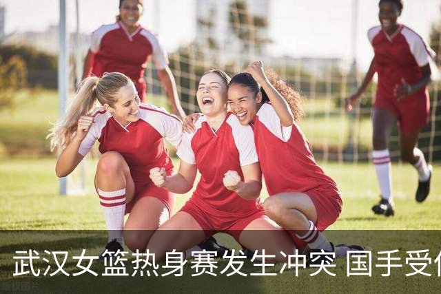 武汉女篮热身赛发生冲突 国手受伤缝针引关注