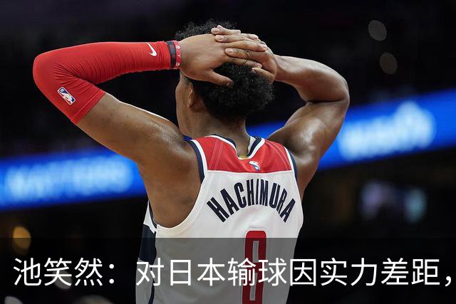 池笑然：对日本输球因实力差距，中国队也具挑战性