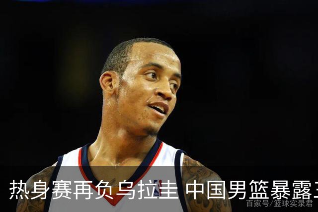 热身赛再负乌拉圭 中国男篮暴露三大短板