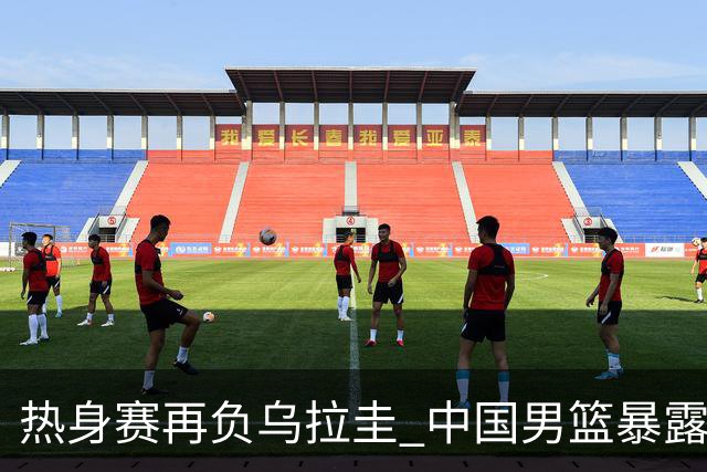 热身赛再负乌拉圭 中国男篮暴露三大短板
