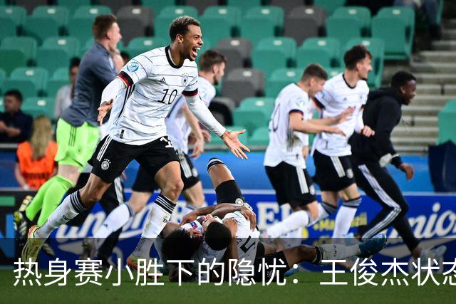 热身赛小胜下的隐忧：王俊杰状态骤降