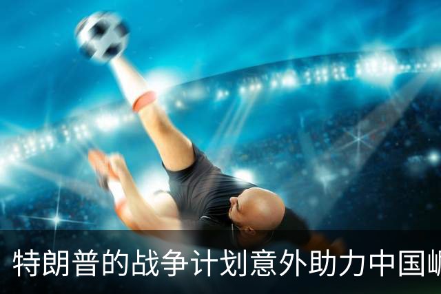 特朗普的战争计划意外助力中国崛起