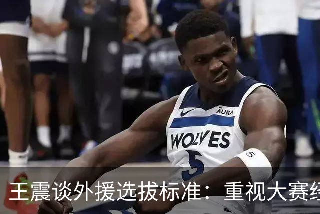 王震谈外援选拔标准：重视大赛经验与综合素质