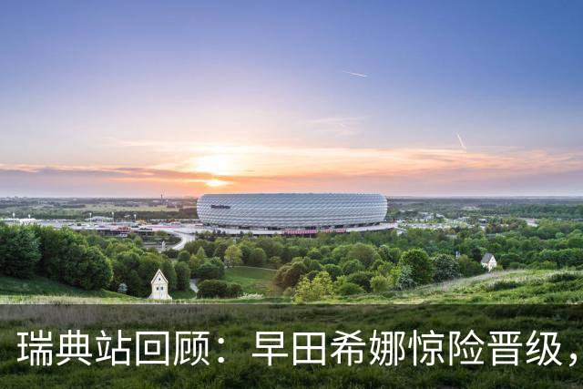 瑞典站回顾：早田希娜惊险晋级，上半区对位难题凸显
