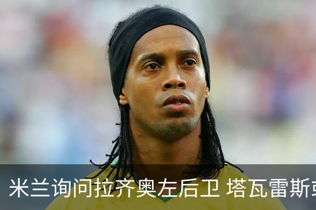 米兰询问拉齐奥左后卫 塔瓦雷斯或将离队