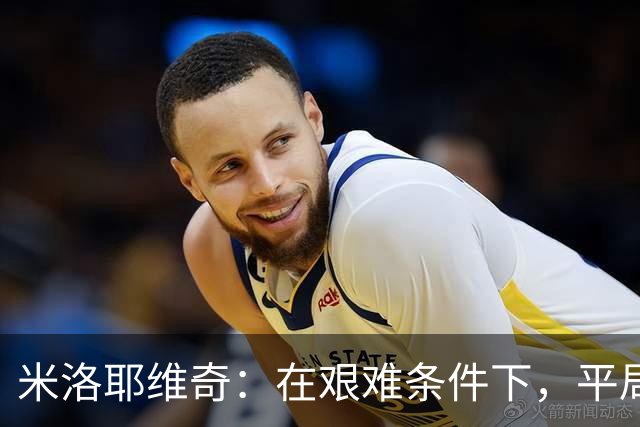 米洛耶维奇：在艰难条件下，平局是可以接受的
