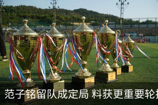 范子铭留队成定局 料获更重要轮换角色