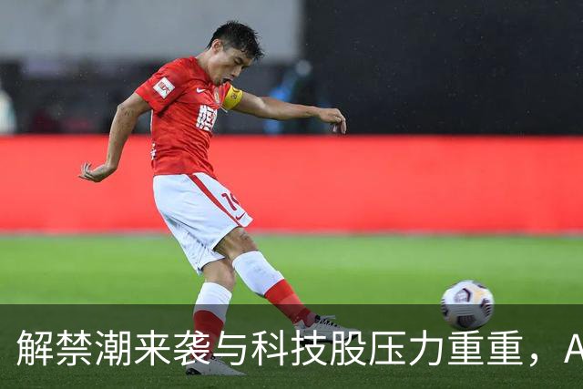 解禁潮来袭与科技股压力重重，A股下周面临风险