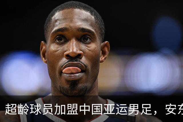 超龄球员加盟中国亚运男足，安东尼奥体系保持不变