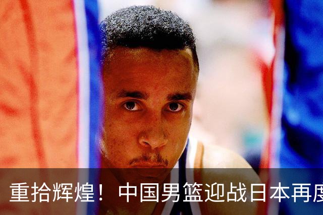 重拾辉煌！中国男篮迎战日本再度挑战决赛