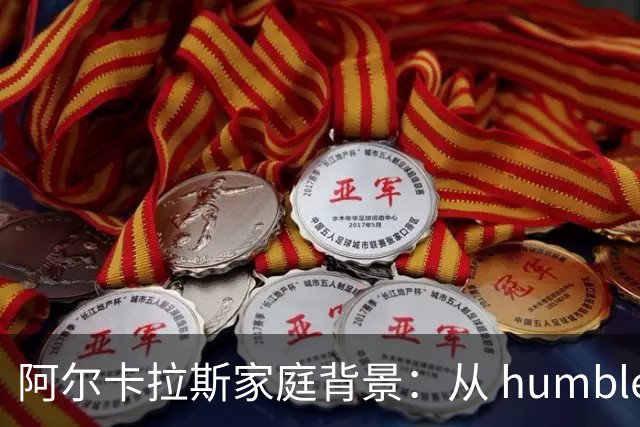 阿尔卡拉斯家庭背景：从 humble beginnings 到网坛之巅