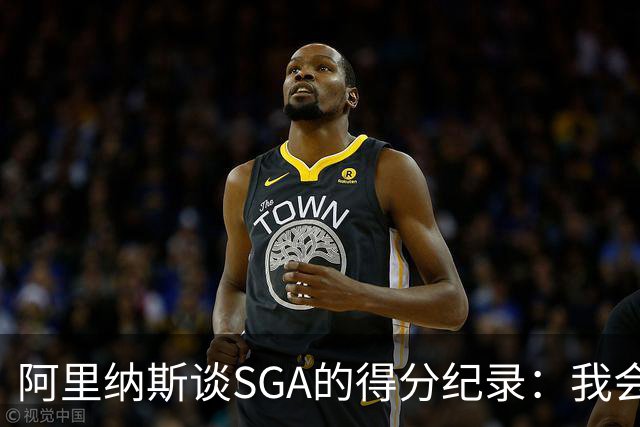 阿里纳斯谈SGA的得分纪录：我会拼尽全力追寻