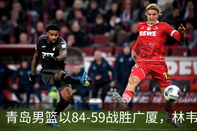青岛男篮以84-59战胜广厦，林韦恺与孙铭徽得分表现突出