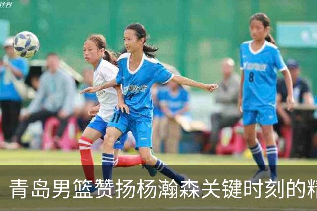 青岛男篮赞扬杨瀚森关键时刻的精彩表现