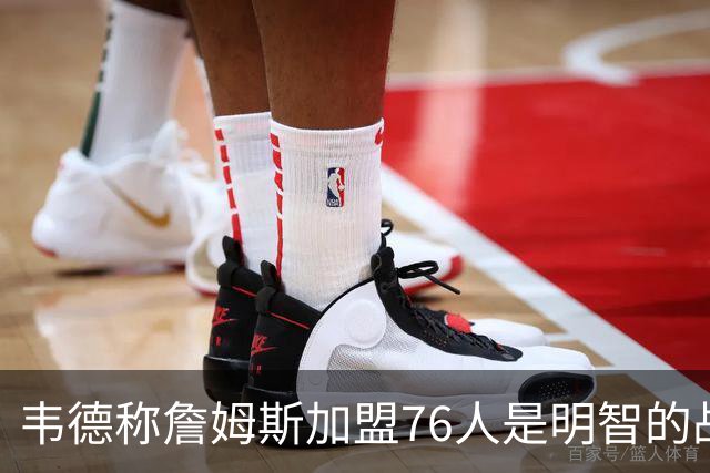 韦德称詹姆斯加盟76人是明智的战略决策