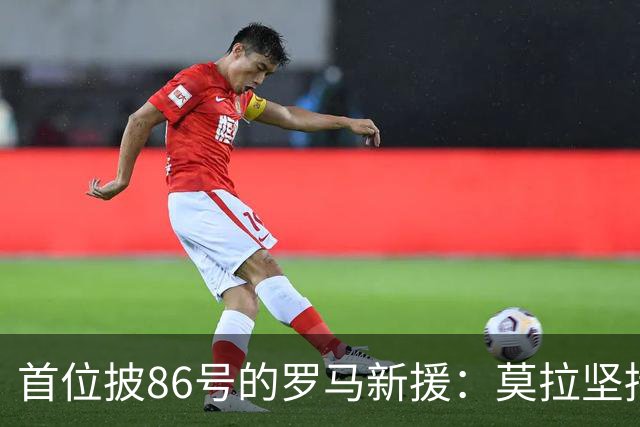 首位披86号的罗马新援：莫拉坚持不换