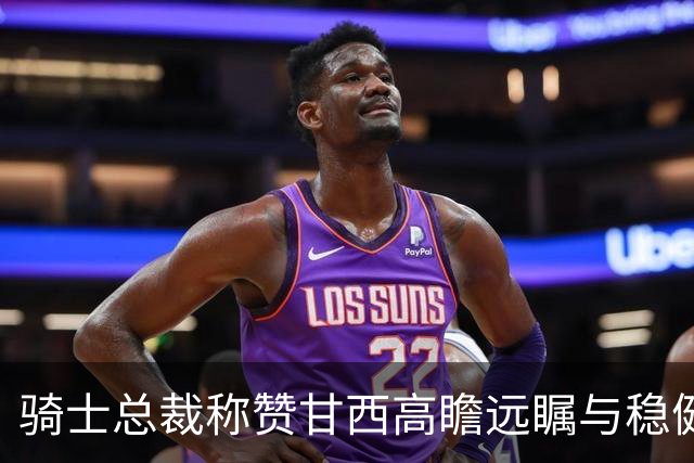 骑士总裁称赞甘西高瞻远瞩与稳健执行的结合