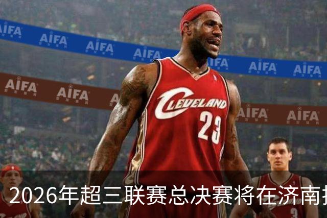 2026年超三联赛总决赛将在济南拉开帷幕！