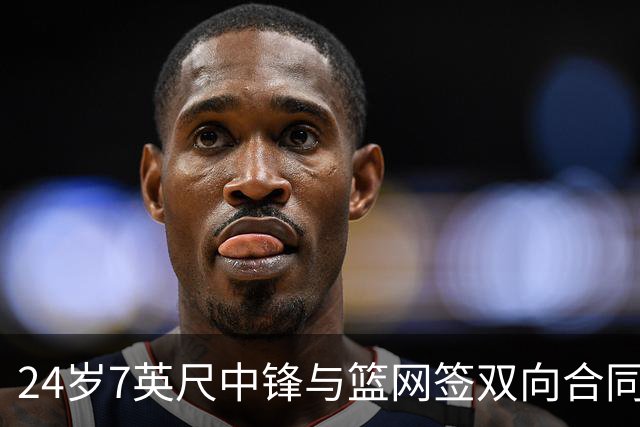 24岁7英尺中锋与篮网签双向合同，靠短期表现赢得信任