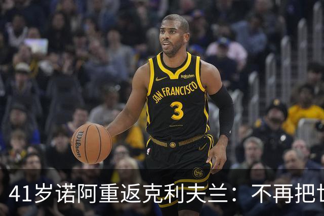 41岁诺阿重返克利夫兰：不再把世界当敌人，只想修补自己