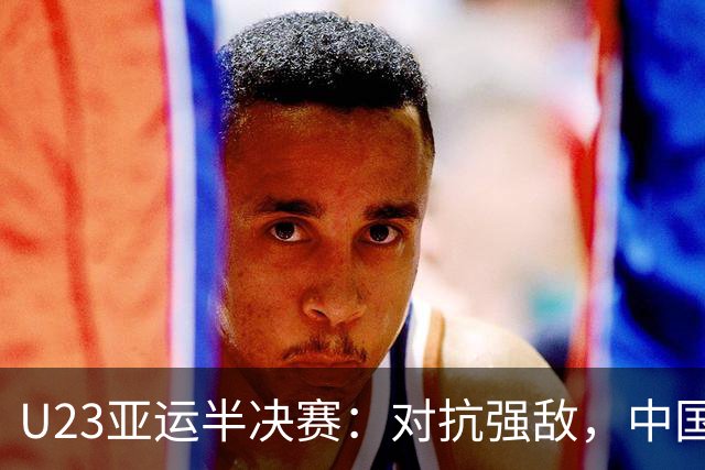U23亚运半决赛：对抗强敌，中国队有望稳中求胜